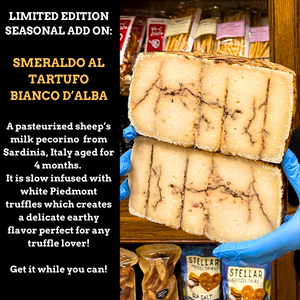 Limited Edition Seasonal Add On: Smeraldo al Tartufo Bianco d’Alba

A pasteurized sheep’s milk pecorino from Sardinia, Italy aged for 4 months. It is slow infused with white Piedmont truffles which creates a delicate earthy flavor perfect for any truffle lover! Get it while you can!